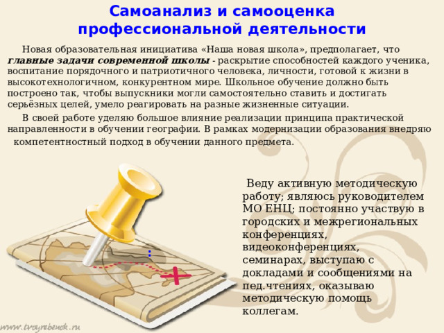 Самоанализ и самооценка профессиональной деятельности    Новая образовательная инициатива «Наша новая школа», предполагает, что главные задачи современной школы - раскрытие способностей каждого ученика, воспитание порядочного и патриотичного человека, личности, готовой к жизни в высокотехнологичном, конкурентном мире. Школьное обучение должно быть построено так, чтобы выпускники могли самостоятельно ставить и достигать серьёзных целей, умело реагировать на разные жизненные ситуации.   В своей работе уделяю большое влияние реализации принципа практической направленности в обучении географии. В рамках модернизации образования внедряю  компетентностный подход в обучении данного предмета.  Веду активную методическую работу; являюсь руководителем МО ЕНЦ; постоянно участвую в городских и межрегиональных конференциях, видеоконференциях, семинарах, выступаю с докладами и сообщениями на пед.чтениях, оказываю методическую помощь коллегам. :   