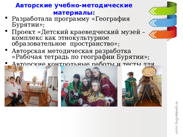  Авторские учебно-методические материалы:    Разработала программу «География Бурятии»; Проект «Детский краеведческий музей – комплекс как этнокультурное образовательное пространство»; Авторская методическая разработка «Рабочая тетрадь по географии Бурятии»; Авторские контрольные работы и тесты для 6-10 класса. 