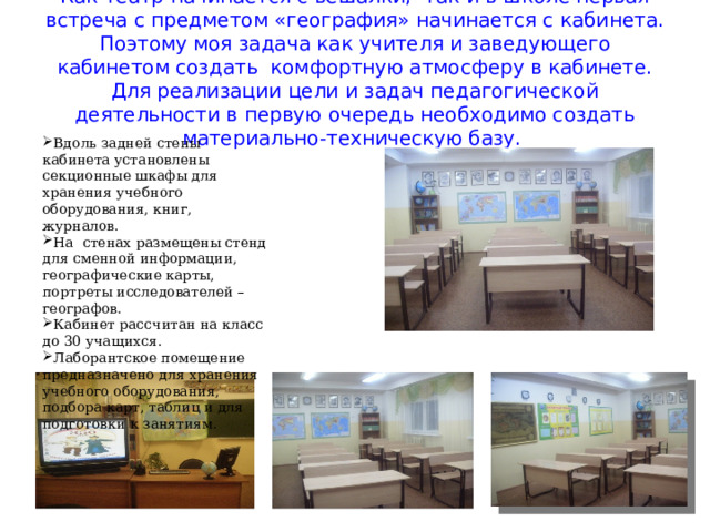 Как театр начинается с вешалки, так и в школе первая встреча с предметом «география» начинается с кабинета. Поэтому моя задача как учителя и заведующего кабинетом создать комфортную атмосферу в кабинете. Для реализации цели и задач педагогической деятельности в первую очередь необходимо создать материально-техническую базу. Вдоль задней стены кабинета установлены секционные шкафы для хранения учебного оборудования, книг, журналов. На стенах размещены стенд для сменной информации, географические карты, портреты исследователей – географов. Кабинет рассчитан на класс до 30 учащихся. Лаборантское помещение предназначено для хранения учебного оборудования, подбора карт, таблиц и для подготовки к занятиям. 