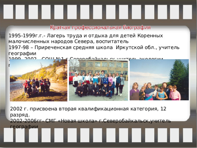 1995-1999г.г.- Лагерь труда и отдыха для детей Коренных малочисленных народов Севера, воспитатель 1997-98 – Приреченская средняя школа Иркутской обл., учитель географии 1999- 2002 - СОШ №1 г.Северобайкальск,учитель экологии, географии; 2002 г. присвоена вторая квалификационная категория, 12 разряд. 2002-2006гг- СМГ «Новая школа» г.Северобайкальск,учитель географии 
