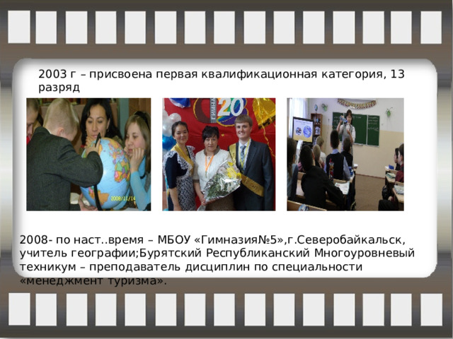 2003 г – присвоена первая квалификационная категория, 13 разряд 2008- по наст..время – МБОУ «Гимназия№5»,г.Северобайкальск, учитель географии;Бурятский Республиканский Многоуровневый техникум – преподаватель дисциплин по специальности «менеджмент туризма». 