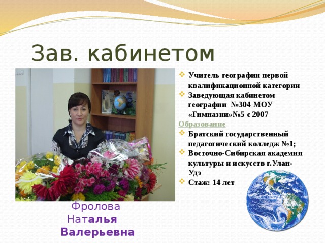  Зав. кабинетом Учитель географии первой квалификационной категории Заведующая кабинетом географии №304 МОУ «Гимназии»№5 с 2007 Образование Братский государственный педагогический колледж №1; Восточно-Сибирская академия культуры и искусств г.Улан-Удэ Стаж: 14 лет  Фролова Нат алья Валерьевна 