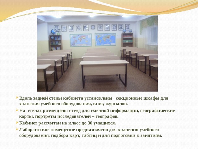 Вдоль задней стены кабинета установлены секционные шкафы для хранения учебного оборудования, книг, журналов. На стенах размещены стенд для сменной информации, географические карты, портреты исследователей – географов. Кабинет рассчитан на класс до 30 учащихся. Лаборантское помещение предназначено для хранения учебного оборудования, подбора карт, таблиц и для подготовки к занятиям. 
