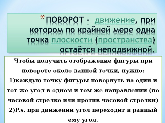 Чтобы получить отображение фигуры при повороте около данной точки, нужно: каждую точку фигуры повернуть на один и тот же угол в одном и том же направлении (по часовой стрелке или против часовой стрелки) P.s. при движении угол переходит в равный ему угол. 