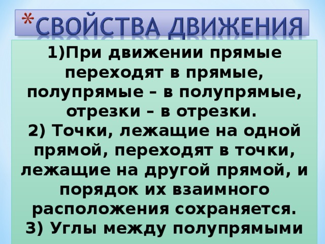 1)При движении прямые переходят в прямые, полупрямые – в полупрямые, отрезки – в отрезки. 2) Точки, лежащие на одной прямой, переходят в точки, лежащие на другой прямой, и порядок их взаимного расположения сохраняется. 3) Углы между полупрямыми также сохраняются .   