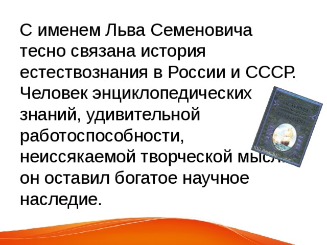 С именем Льва Семеновича тесно связана история естествознания в России и СССР. Человек энциклопедических знаний, удивительной работоспособности, неиссякаемой творческой мысли, он оставил богатое научное наследие. 