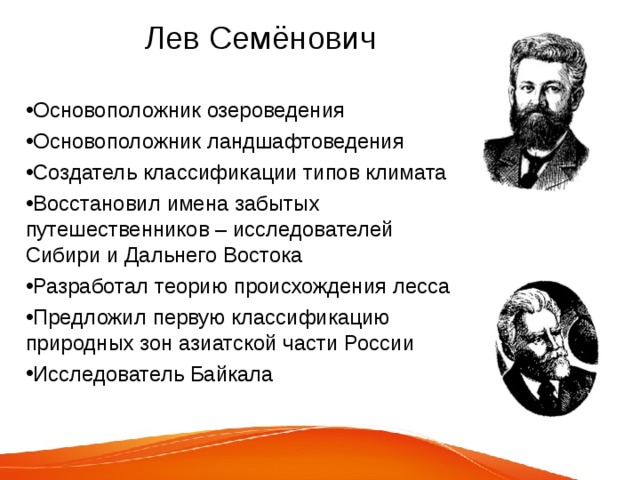  Лев Семёнович Основоположник озероведения Основоположник ландшафтоведения Создатель классификации типов климата Восстановил имена забытых путешественников – исследователей Сибири и Дальнего Востока Разработал теорию происхождения лесса Предложил первую классификацию природных зон азиатской части России Исследователь Байкала 