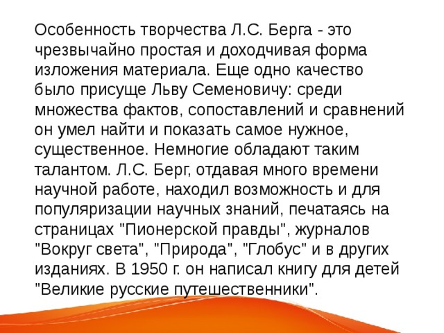 Особенность творчества Л.С. Берга - это чрезвычайно простая и доходчивая форма изложения материала. Еще одно качество было присуще Льву Семеновичу: среди множества фактов, сопоставлений и сравнений он умел найти и показать самое нужное, существенное. Немногие обладают таким талантом. Л.С. Берг, отдавая много времени научной работе, находил возможность и для популяризации научных знаний, печатаясь на страницах 