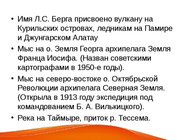 Имя Л.С. Берга присвоено вулкану на Курильских островах, ледникам на Памире и Джунгарском Алатау Мыс на о. Земля Георга архипелага Земля Франца Иосифа. (Назван советскими картографами в 1950-е годы). Мыс на северо-востоке о. Октябрьской Революции архипелага Северная Земля. (Открыла в 1913 году экспедиция под командованием Б. А. Вилькицкого). Река на Таймыре, приток р. Тессема. 