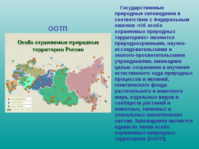  Государственные природные заповедники в соответствии с Федеральным законом «Об особо охраняемых природных территориях» являются природоохранными, научно-исследовательскими и эколого-просветительскими учреждениями, имеющими целью сохранение и изучение естественного хода природных процессов и явлений, генетического фонда растительного и животного мира, отдельных видов и сообществ растений и животных, типичных и уникальных экологических систем. Заповедники являются одним из типов особо охраняемых природных территориях (ООТП). ООТП 
