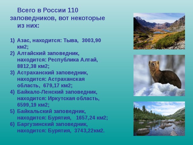  Всего в России 110 заповедников, вот некоторые из них:  Азас, находится: Тыва, 3003,90 км2; Алтайский заповедник, находится: Республика Алтай, 8812,38 км2; Астраханский заповедник, находится: Астраханская область, 679,17 км2; Байкало-Ленский заповедник, находится: Иркутская область, 6599,19 км2; Байкальский заповедник, находится: Бурятия, 1657,24 км2; Баргузинский заповедник, находится: Бурятия, 3743,22км2. 