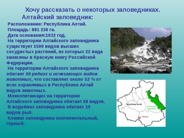  Хочу рассказать о некоторых заповедниках. Алтайский заповедник:  Расположение: Республика Алтай.  Площадь: 881 238 га.  Дата основания:1932 год.  На территории Алтайского заповедника существует 1500 видов высших сосудистых растений, из которых 22 вида занесены в Красную книгу Российской Федерации.  На территории Алтайского заповедника обитает 59 редких и исчезающих видов животных , что составляет около 52 % от всех охраняемых в Республике Алтай видов животных.  Млекопитающих на территории Алтайского заповедника обитает 68 видов.  В водоёмах заповедника обитает 19 видов рыб.  Климат заповедника континентальный, горный.  