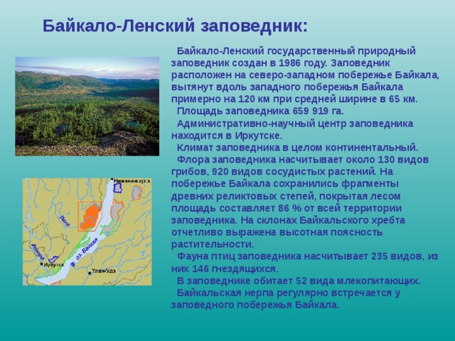 Байкало-Ленский заповедник:  Байкало-Ленский государственный природный заповедник создан в 1986 году. Заповедник расположен на северо-западном побережье Байкала, вытянут вдоль западного побережья Байкала примерно на 120 км при средней ширине в 65 км.  Площадь заповедника 659 919 га.  Административно-научный центр заповедника находится в Иркутске.  Климат заповедника в целом континентальный.  Флора заповедника насчитывает около 130 видов грибов, 920 видов сосудистых растений. На побережье Байкала сохранились фрагменты древних реликтовых степей, покрытая лесом площадь составляет 86 % от всей территории заповедника. На склонах Байкальского хребта отчетливо выражена высотная поясность растительности.  Фауна птиц заповедника насчитывает 235 видов, из них 146 гнездящихся.  В заповеднике обитает 52 вида млекопитающих.  Байкальская нерпа регулярно встречается у заповедного побережья Байкала. 