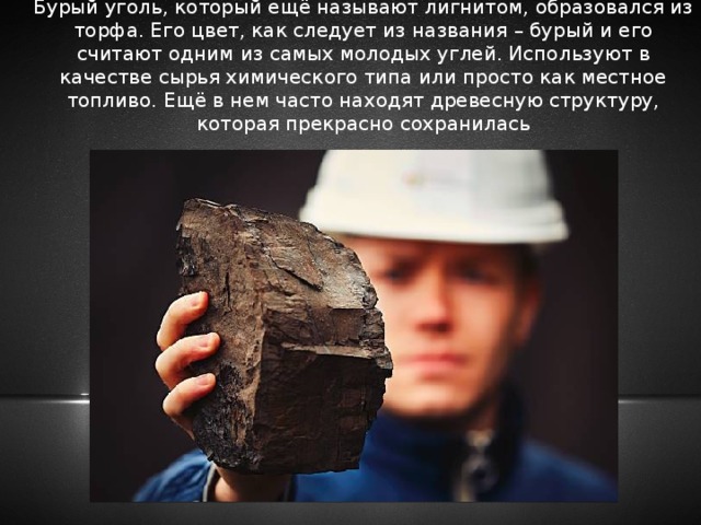 Бурый уголь, который ещё называют лигнитом, образовался из торфа. Его цвет, как следует из названия – бурый и его считают одним из самых молодых углей. Используют в качестве сырья химического типа или просто как местное топливо. Ещё в нем часто находят древесную структуру, которая прекрасно сохранилась 