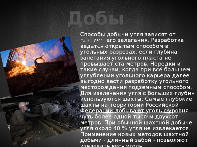 Добыча Способы добычи угля зависят от глубины его залегания. Разработка ведется открытым способом в угольных разрезах, если глубина залегания угольного пласта не превышает ста метров. Нередки и такие случаи, когда при всё большем углублении угольного карьера далее выгодно вести разработку угольного месторождения подземным способом. Для извлечения угля с больших глубин используются шахты. Самые глубокие шахты на территории Российской Федерации добывают уголь с уровня чуть более одной тысячи двухсот метров. При обычной шахтной добыче угля около 40 % угля не извлекается. Применение новых методов шахтной добычи - длинный забой - позволяют извлекать весь уголь. 
