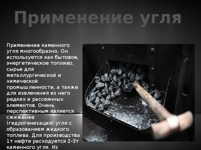 Применение угля Применение каменного угля многообразно. Он используется как бытовое, энергетическое топливо, сырье для металлургической и химической промышленности, а также для извлечения из него редких и рассеянных элементов. Очень перспективным является сжижение (гидрогенизация) угля с образованием жидкого топлива. Для производства 1т нефти расходуется 2-3т каменного угля. Из каменных углей получают искусственный графит. 