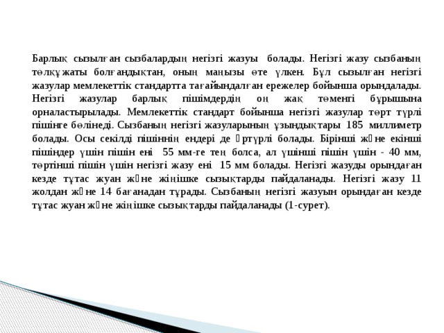 Барлық сызылған сызбалардың негізгі жазуы болады. Негізгі жазу сызбаның төлқұжаты болғандықтан, оның маңызы өте үлкен. Бұл сызылған негізгі жазулар мемлекеттік стандартта тағайындалған ережелер бойынша орындалады. Негізгі жазулар барлық пішімдердің оң жақ төменгі бұрышына орналастырылады. Мемлекеттік стандарт бойынша негізгі жазулар төрт түрлі пішінге бөлінеді. Сызбаның негізгі жазуларының ұзындықтары 185 миллиметр болады. Осы секілді пішіннің ендері де əртүрлі болады. Бірінші жəне екінші пішіндер үшін пішін ені 55 мм-ге тең болса, ал үшінші пішін үшін - 40 мм, төртінші пішін үшін негізгі жазу ені 15 мм болады. Негізгі жазуды орындаған кезде тұтас жуан жəне жіңішке сызықтарды пайдаланады. Негізгі жазу 11 жолдан жəне 14 бағанадан тұрады. Сызбаның негізгі жазуын орындаған кезде тұтас жуан жəне жіңішке сызықтарды пайдаланады (1-сурет). 