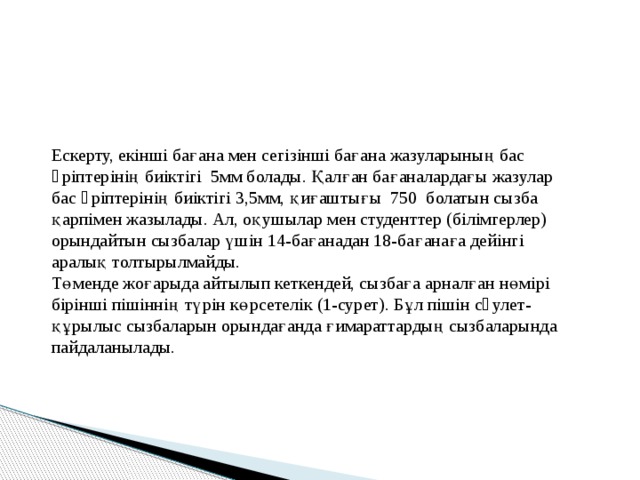 Ескерту, екінші бағана мен сегізінші бағана жазуларының бас əріптерінің биіктігі 5мм болады. Қалған бағаналардағы жазулар бас əріптерінің биіктігі 3,5мм, қиғаштығы 750 болатын сызба қарпімен жазылады. Ал, оқушылар мен студенттер (білімгерлер) орындайтын сызбалар үшін 14-бағанадан 18-бағанаға дейінгі аралық толтырылмайды. Төменде жоғарыда айтылып кеткендей, сызбаға арналған нөмірі бірінші пішіннің түрін көрсетелік (1-сурет). Бұл пішін сəулет-құрылыс сызбаларын орындағанда ғимараттардың сызбаларында пайдаланылады. 