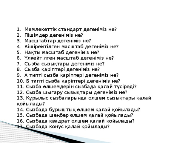 1. Мемлекеттік стандарт дегеніміз не? 2. Пішімдер дегеніміз не? 3. Масштабтар дегеніміз не? 4. Кішірейтілген масштаб дегеніміз не? 5. Нақты масштаб дегеніміз не? 6. Үлкейтілген масштаб дегеніміз не? 7. Сызба сызықтары дегеніміз не? 8. Сызба қаріптері дегеніміз не? 9. А типті сызба қаріптері дегеніміз не? 10. Б типті сызба қаріптері дегеніміз не? 11. Сызба өлшемдерін сызбада қалай түсіреді? 12. Сызба шығару сызықтары дегеніміз не? 13. Құрылыс сызбаларында өлшем сызықтары қалай қойылады? 14. Сызбада бұрыштық өлшем қалай қойылады? 15. Сызбада шеңбер өлшем қалай қойылады? 16. Сызбада квадрат өлшем қалай қойылады? 17. Сызбада конус қалай қойылады? 