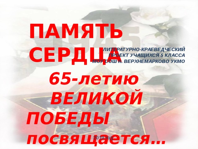 ПАМЯТЬ СЕРДЦА ЛИТЕРАТУРНО-КРАЕВЕДЧЕСКИЙ ПРОЕКТ УЧАЩИХСЯ 5 КЛАССА МОУ СОШ п. ВЕРХНЕМАРКОВО УКМО  65-летию ВЕЛИКОЙ ПОБЕДЫ посвящается… 2010 год 