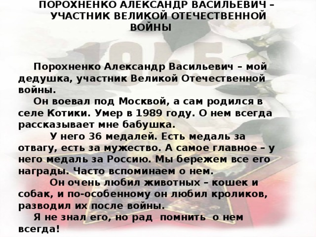 Дима К. ПОРОХНЕНКО АЛЕКСАНДР ВАСИЛЬЕВИЧ – УЧАСТНИК ВЕЛИКОЙ ОТЕЧЕСТВЕННОЙ ВОЙНЫ    Порохненко Александр Васильевич – мой дедушка, участник Великой Отечественной войны. Он воевал под Москвой, а сам родился в селе Котики. Умер в 1989 году. О нем всегда рассказывает мне бабушка.  У него 36 медалей. Есть медаль за отвагу, есть за мужество. А самое главное – у него медаль за Россию. Мы бережем все его награды. Часто вспоминаем о нем.  Он очень любил животных – кошек и собак, и по-особенному он любил кроликов, разводил их после войны. Я не знал его, но рад помнить о нем всегда!  