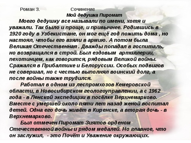  Роман З. Сочинение Мой дедушка Пиромат Моего дедушку все называли по имени, хотя и уважали. Так было и проще, и привычнее. Родившись в 1920 году в Узбекистане, он мог ещё год пожить дома , но настоял, чтобы его взяли в армию. А потом была Великая Отечественная . Дважды попадал в госпиталь, но возвращался в строй. Был ездовым артиллерии, пехотинцем, как говорится, рядовым Великой войны. Сражался в Прибалтике и Белоруссии. Особых подвигов не совершал, но с честью выполнял воинский долг, а после войны также трудился.  Работал в одном из леспромхозов Кемеровской области, в Новосибирском геологоуправлении, а с 1962 года - в Ленской экспедиции в посёлке Верхнемарково. Вместе с умершей около пяти лет назад женой воспитал детей. Одна его дочь живёт в Киренске, а вторая дочь - в Верхнемарково.  Был отмечен Пиромат Зиятов орденом Отечественной войны и рядом медалей. Но главное, что он заслужил, - это Почёт и Уважение окружающих. 