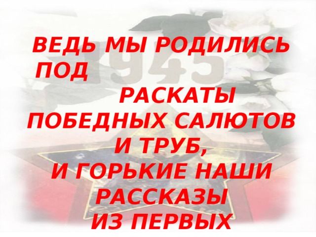 ВЕДЬ МЫ РОДИЛИСЬ ПОД        РАСКАТЫ ПОБЕДНЫХ САЛЮТОВ И ТРУБ, И ГОРЬКИЕ НАШИ РАССКАЗЫ ИЗ ПЕРВЫХ ПОЛУЧЕНЫ РУК  Геннадий Красников 
