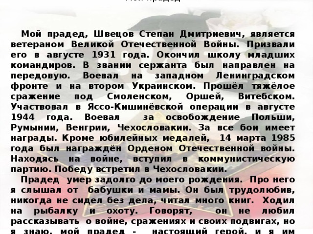  Андрей Г. Мой прадед  Мой прадед, Швецов Степан Дмитриевич, является ветераном Великой Отечественной Войны. Призвали его в августе 1931 года. Окончил школу младших командиров. В звании сержанта был направлен на передовую. Воевал на западном Ленинградском фронте и на втором Украинском. Прошёл тяжёлое сражение под Смоленском, Оршей, Витебском. Участвовал в Яссо-Кишинёвской операции в августе 1944 года. Воевал за освобождение Польши, Румынии, Венгрии, Чехословакии. За все бои имеет награды. Кроме юбилейных медалей, 14 марта 1985 года был награждён Орденом Отечественной войны. Находясь на войне, вступил в коммунистическую партию. Победу встретил в Чехословакии.  Прадед умер задолго до моего рождения. Про него я слышал от бабушки и мамы. Он был трудолюбив, никогда не сидел без дела, читал много книг. Ходил на рыбалку и охоту. Говорят, он не любил рассказывать о войне, сражениях и своих подвигах, но я знаю, мой прадед - настоящий герой, и я им горжусь . 