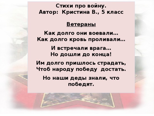 Стихи про войну. Автор: Кристина В., 5 класс  Ветераны  Как долго они воевали… Как долго кровь проливали…  И встречали врага… Но дошли до конца!  Им долго пришлось страдать, Чтоб народу победу достать.  Но наши деды знали, что победят.   