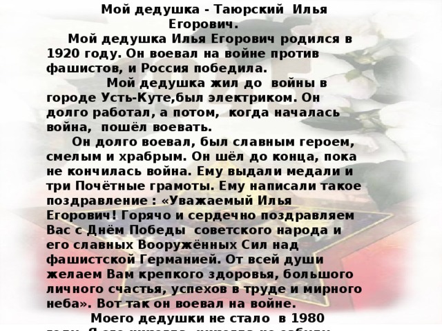  Валя Ч. Сочинение Мой дедушка - Таюрский Илья Егорович. Мой дедушка Илья Егорович родился в 1920 году. Он воевал на войне против фашистов, и Россия победила.  Мой дедушка жил до войны в городе Усть-Куте,был электриком. Он долго работал, а потом, когда началась война, пошёл воевать.  Он долго воевал, был славным героем, смелым и храбрым. Он шёл до конца, пока не кончилась война. Ему выдали медали и три Почётные грамоты. Ему написали такое поздравление : «Уважаемый Илья Егорович! Горячо и сердечно поздравляем Вас с Днём Победы советского народа и его славных Вооружённых Сил над фашистской Германией. От всей души желаем Вам крепкого здоровья, большого личного счастья, успехов в труде и мирного неба». Вот так он воевал на войне.  Моего дедушки не стало в 1980 году. Я его никогда, никогда не забуду.  