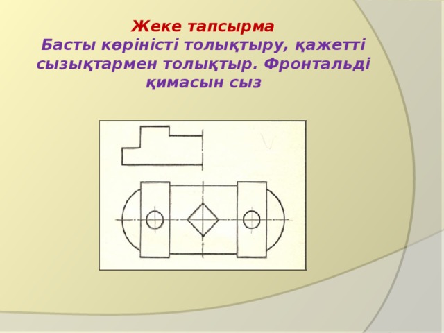 Жеке тапсырма  Басты көріністі толықтыру, қажетті сызықтармен толықтыр. Фронтальді қимасын сыз 