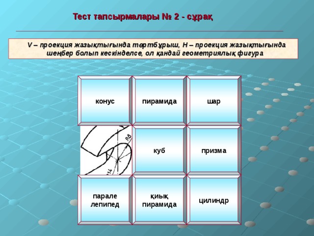  Тест тапсырмалары № 2 - сұрақ   V – проекция жазықтығында төртбұрыш, Н – проекция жазықтығында  шеңбер болып кескінделсе, ол қандай геометриялық фигура конус пирамида шар призма куб цилиндр қиық пирамида парале лепипед 