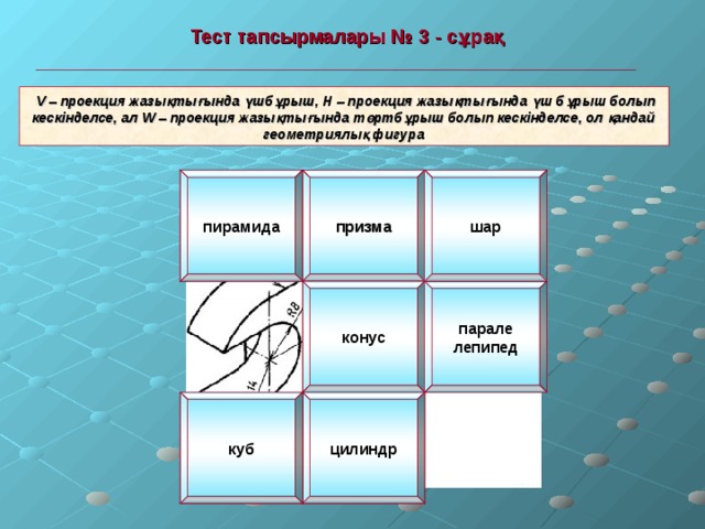  Тест тапсырмалары № 3 - сұрақ   V – проекция жазықтығында үшбұрыш, Н – проекция жазықтығында үш бұрыш болып кескінделсе, ал W – проекция жазықтығында төртбұрыш болып кескінделсе, ол қандай геометриялық фигура пирамида призма шар конус парале лепипед цилиндр куб 