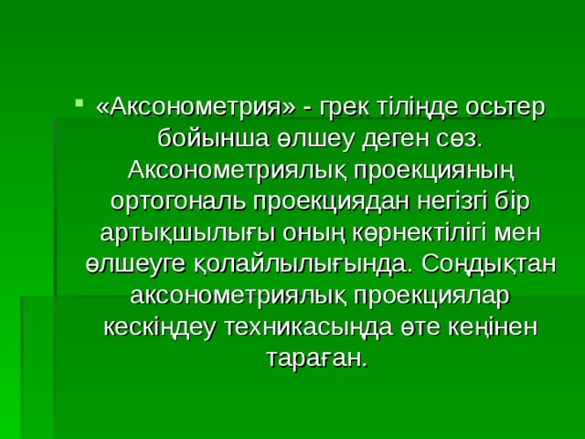 «Аксонометрия» - грек тіліңде осьтер бойынша өлшеу деген сөз. Аксонометриялық проекцияның ортогональ проекциядан негізгі бір артықшылығы оның көрнектілігі мен өлшеуге қолайлылығында. Соңдықтан аксонометриялық проекциялар кескіңдеу техникасыңда өте кеңінен тараған. 