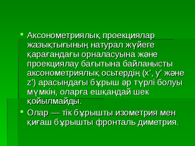 Аксонометриялық проекциялар жазықтығының натурал жүйеге қарағандағы орналасуына және проекциялау бағытына байланысты аксонометриялық осьтердің (х', у' және z') арасындағы бұрыш әр түрлі болуы мүмкін, оларға ешқандай шек қойылмайды. Олар — тік бұрышты изометрия мен қиғаш бұрышты фронталь диметрия. 