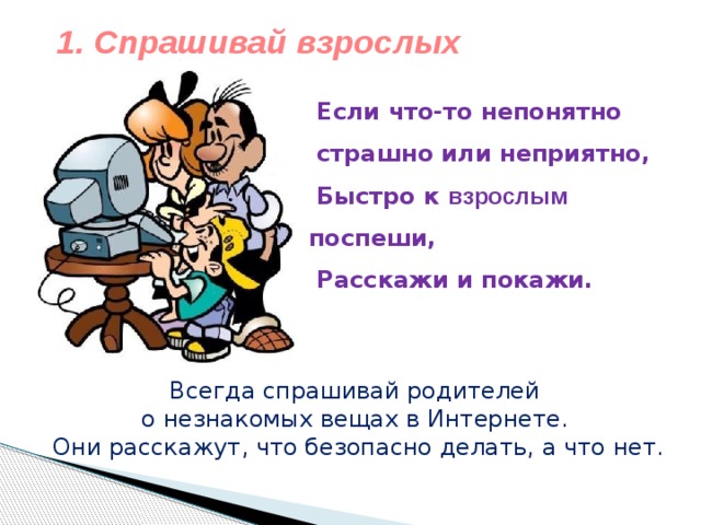 1. Спрашивай взрослых    Если что-то непонятно  страшно или неприятно,  Быстро к  взрослым поспеши,  Расскажи и покажи.   Всегда спрашивай родителей о незнакомых вещах в Интернете. Они расскажут, что безопасно делать, а что нет. 