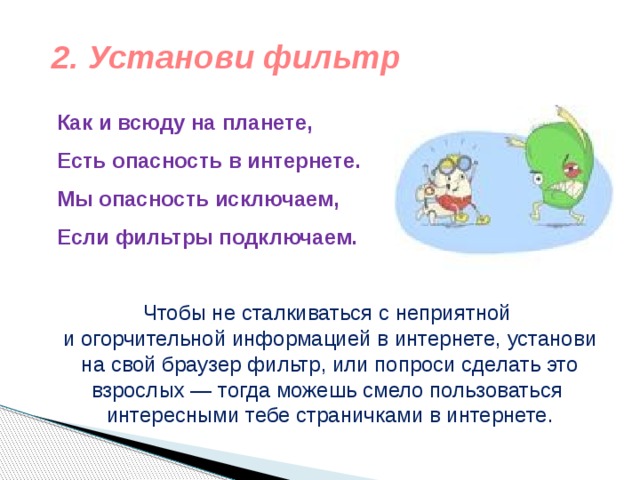 2. Установи фильтр Как и всюду на планете,  Есть опасность в интернете.  Мы опасность исключаем,  Если фильтры подключаем.   Чтобы не сталкиваться с неприятной и огорчительной информацией в интернете, установи на свой браузер фильтр, или попроси сделать это взрослых — тогда можешь смело пользоваться интересными тебе страничками в интернете. 