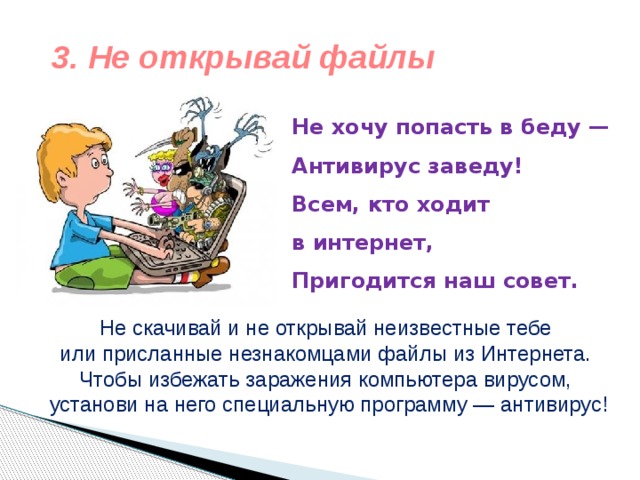 3. Не открывай файлы Не хочу попасть в беду —  Антивирус заведу!  Всем, кто ходит в интернет,  Пригодится наш совет.   Не скачивай и не открывай неизвестные тебе или присланные незнакомцами файлы из Интернета. Чтобы избежать заражения компьютера вирусом, установи на него специальную программу — антивирус! 