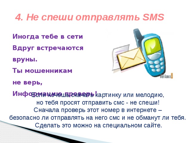 4. Не спеши отправлять SMS Иногда тебе в сети  Вдруг встречаются вруны.  Ты мошенникам не верь,  Информацию проверь!    Если хочешь скачать картинку или мелодию, но тебя просят отправить смс - не спеши! Сначала проверь этот номер в интернете – безопасно ли отправлять на него смс и не обманут ли тебя. Сделать это можно на специальном сайте. 