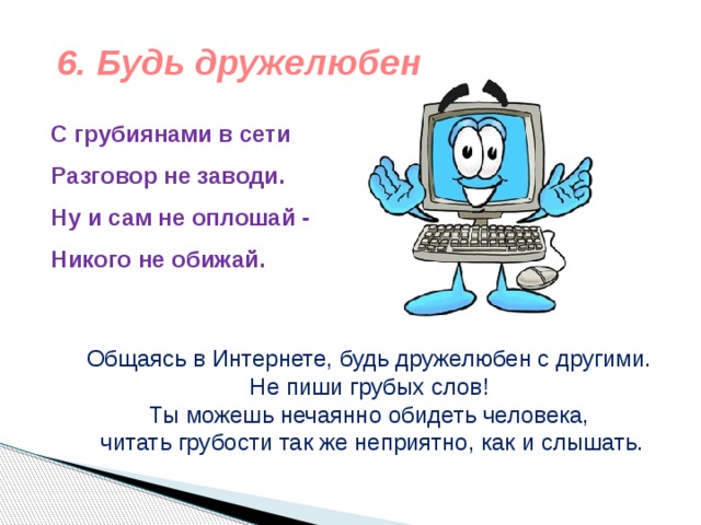 6. Будь дружелюбен С грубиянами в сети  Разговор не заводи.  Ну и сам не оплошай -  Никого не обижай.  Общаясь в Интернете, будь дружелюбен с другими. Не пиши грубых слов! Ты можешь нечаянно обидеть человека, читать грубости так же неприятно, как и слышать. 