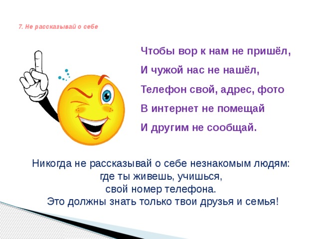   7. Не рассказывай о себе    Чтобы вор к нам не пришёл,  И чужой нас не нашёл,  Телефон свой, адрес, фото  В интернет не помещай  И другим не сообщай.    Никогда не рассказывай о себе незнакомым людям: где ты живешь, учишься, свой номер телефона. Это должны знать только твои друзья и семья! 