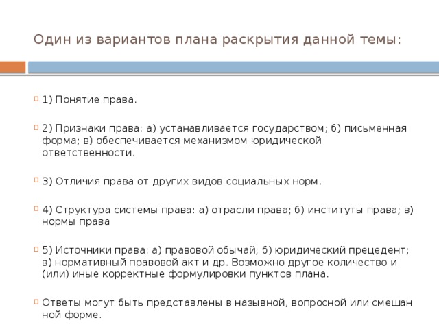 Один из ва­ри­ан­тов плана рас­кры­тия дан­ной темы:     1) По­ня­тие права.   2) При­зна­ки права: а) уста­нав­ли­ва­ет­ся государством; б) пись­мен­ная форма; в) обес­пе­чи­ва­ет­ся ме­ха­низ­мом юри­ди­че­ской ответственности.   3) От­ли­чия права от дру­гих видов со­ци­аль­ных норм.   4) Структура си­сте­мы права: а) от­рас­ли права; б) ин­сти­ту­ты права; в) нормы права   5) Ис­точ­ни­ки права: а) пра­во­вой обычай; б) юри­ди­че­ский прецедент; в) нор­ма­тив­ный пра­во­вой акт и др. Воз­мож­но дру­гое ко­ли­че­ство и (или) иные кор­рект­ные фор­му­ли­ров­ки пунк­тов плана. Ответы могут быть пред­став­ле­ны в назывной, во­прос­ной или сме­шан­ной форме. 
