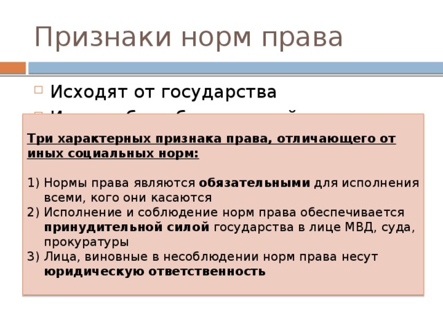 Признаки норм права Исходят от государства Имеет общеобязательный характер Объективность Праву присуща процедурность, формальная определенность Нормативность Системность Многократность применения Три характерных признака права, отличающего от иных социальных норм: Нормы права являются обязательными для исполнения всеми, кого они касаются Исполнение и соблюдение норм права обеспечивается принудительной силой государства в лице МВД, суда, прокуратуры Лица, виновные в несоблюдении норм права несут юридическую ответственность 