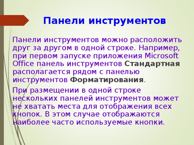 Панели инструментов  Панели инструментов можно расположить друг за другом в одной строке. Например, при первом запуске приложения Microsoft Office панель инструментов Стандартная  располагается рядом с панелью инструментов Форматирования .  При размещении в одной строке нескольких панелей инструментов может не хватать места для отображения всех кнопок. В этом случае отображаются наиболее часто используемые кнопки. 