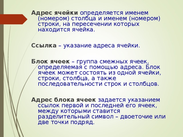 Адрес ячейки  определяется именем (номером) столбца и именем (номером) строки, на пересечении которых находится ячейка. Ссылка  – указание адреса ячейки. Блок ячеек  – группа смежных ячеек, определяемая с помощью адреса. Блок ячеек может состоять из одной ячейки, строки, столбца, а также последовательности строк и столбцов. Адрес блока  ячеек  задается указанием ссылок первой и последней его ячеек, между которыми ставится разделительный символ – двоеточие или две точки подряд. 