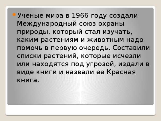 Ученые мира в 1966 году создали Международный союз охраны природы, который стал изучать, каким растениям и животным надо помочь в первую очередь. Составили списки растений, которые исчезли или находятся под угрозой, издали в виде книги и назвали ее Красная книга. . 