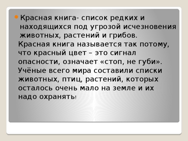 Красная книга- список редких и находящихся под угрозой исчезновения животных, растений и грибов. Красная книга называется так потому, что красный цвет – это сигнал опасности, означает «стоп, не губи». Учёные всего мира составили списки животных, птиц, растений, которых осталось очень мало на земле и их надо охранять ! . 
