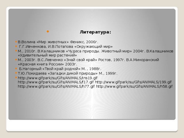 Литература:  В.Волина «Мир животных» Феникс, 2006г.  Г.Г.Ивченкова, И.В.Потапова «Окружающий мир» М., 2010г. В.Калашников «Чудеса природы. Животный мир» 2004г. В.Калашников «Удивительный мир растений» М., 2003г. В.С.Левченко «Знай свой край» Ростов, 1997г. В.А.Миноранский «Красная книга России» 2003г.  Б.Нагорный «Твой край родной» М. , 1988г. Т.Ю.Покидаева «Загадки дикой природы» М., 1999г. http://www.gifpark/su/Gifs/ANIMALS/Ins19.gif http://www.gifpark/su/Gifs/ANIMALS/f17.gif http://www.gifpark/su/Gifs/ANIMALS/199.gif http://www.gifpark/su/Gifs/ANIMALS/h77.gif http://www.gifpark/su/Gifs/ANIMALS/h58.gif . 