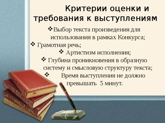  Критерии оценки и требования к выступлениям Выбор текста произведения для  использования в рамках Конкурса;  Грамотная речь;   Артистизм исполнения;   Глубина проникновения в образную  систему и смысловую структуру текста;  Время выступления не должно превышать 5 минут.   