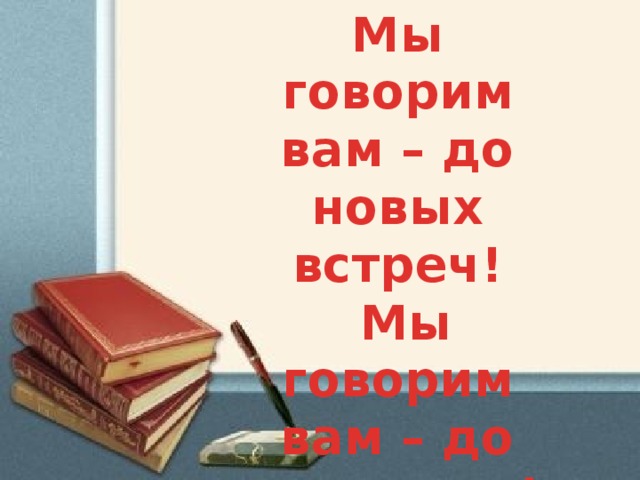 Мы говорим вам – до новых встреч!  Мы говорим вам – до свидания! 